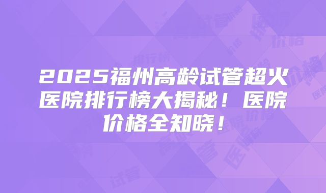 2025福州高龄试管超火医院排行榜大揭秘！医院价格全知晓！