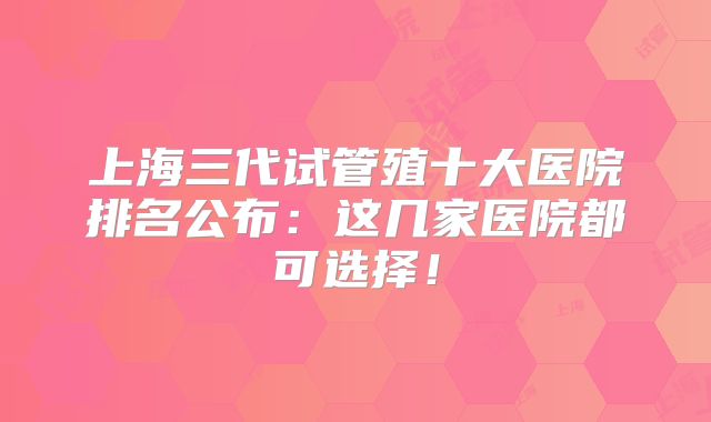 上海三代试管殖十大医院排名公布：这几家医院都可选择！