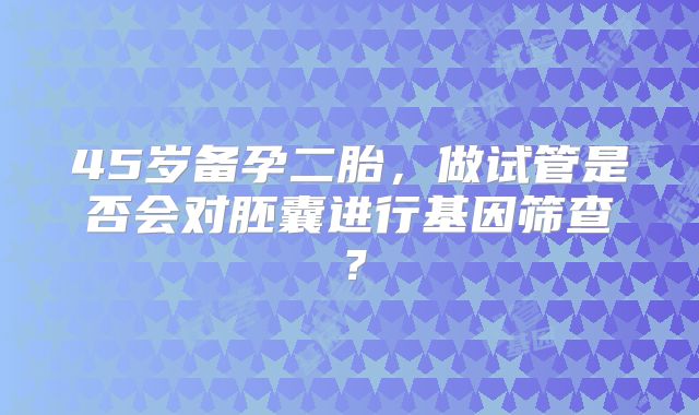 45岁备孕二胎，做试管是否会对胚囊进行基因筛查？