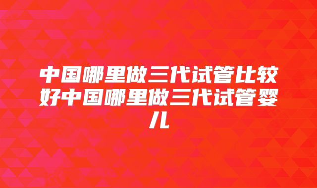 中国哪里做三代试管比较好中国哪里做三代试管婴儿