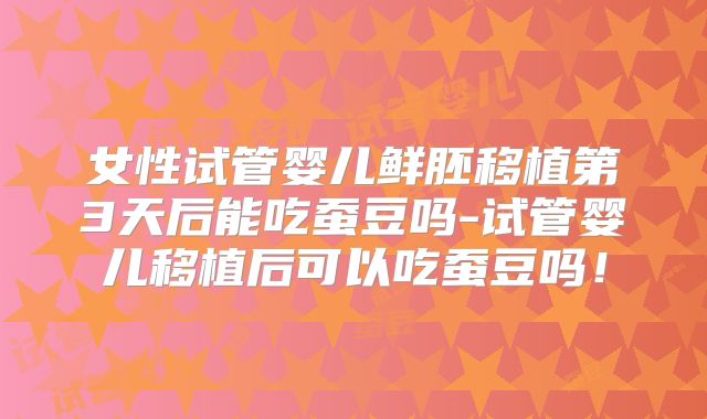 女性试管婴儿鲜胚移植第3天后能吃蚕豆吗-试管婴儿移植后可以吃蚕豆吗！