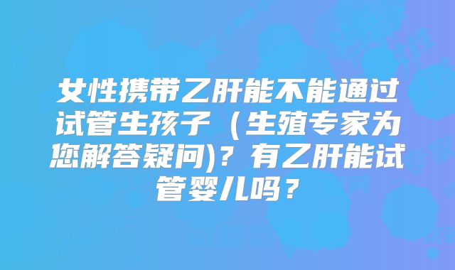 女性携带乙肝能不能通过试管生孩子（生殖专家为您解答疑问)？有乙肝能试管婴儿吗？
