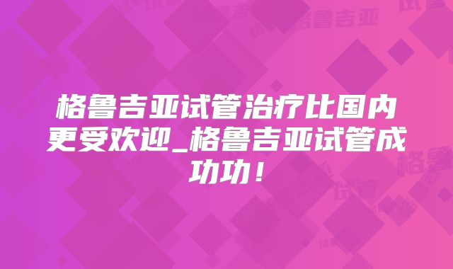 格鲁吉亚试管治疗比国内更受欢迎_格鲁吉亚试管成功功!