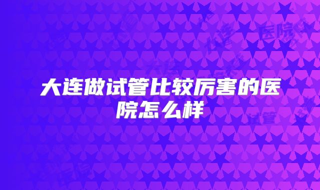 大连做试管比较厉害的医院怎么样