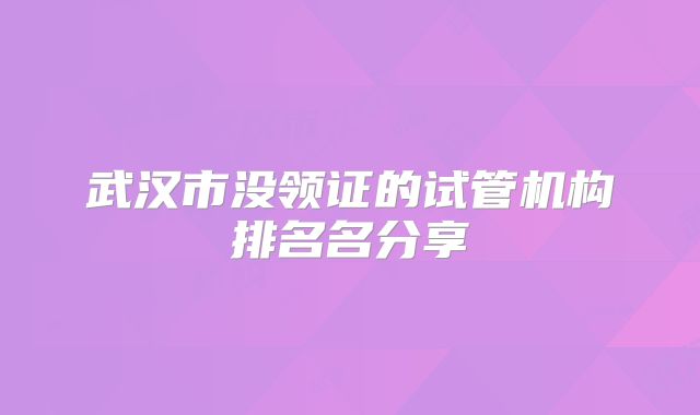 武汉市没领证的试管机构排名名分享