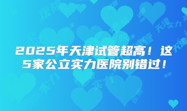 2025年天津试管超高！这5家公立实力医院别错过！