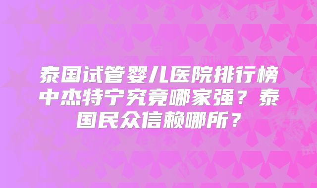 泰国试管婴儿医院排行榜中杰特宁究竟哪家强?泰国民众信赖哪所?