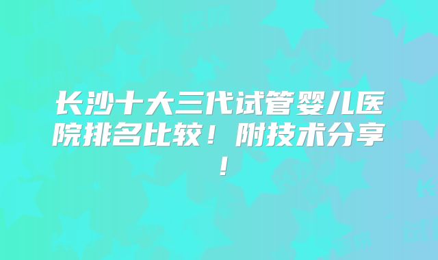 长沙十大三代试管婴儿医院排名比较!附技术分享!