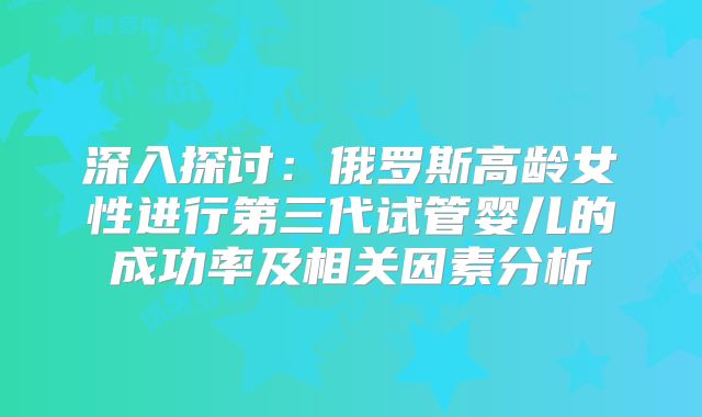 深入探讨:俄罗斯高龄女性进行第三代试管婴儿的成功率及相关因素分析