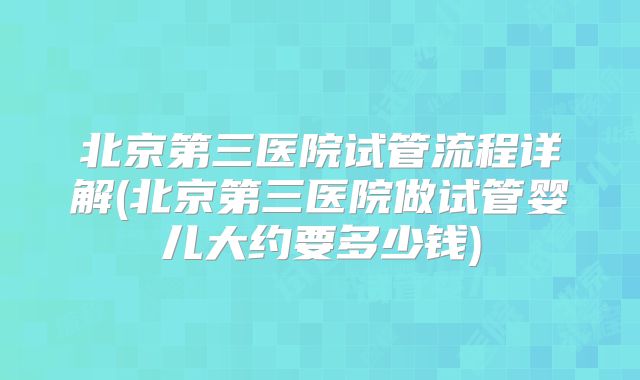 北京第三医院试管流程详解(北京第三医院做试管婴儿大约要多少钱)