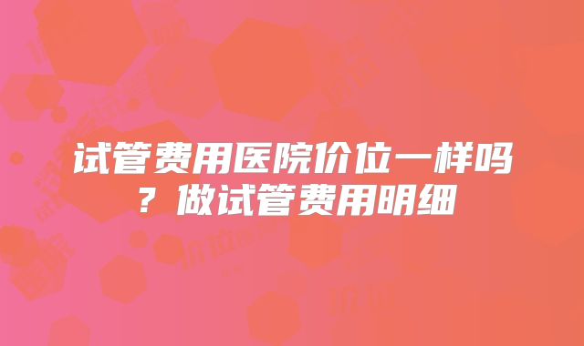 试管费用医院价位一样吗？做试管费用明细