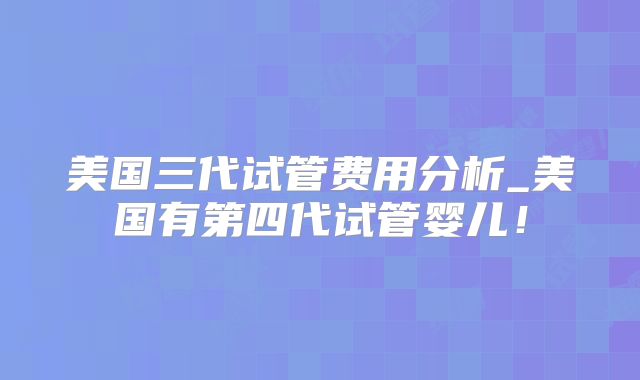 美国三代试管费用分析_美国有第四代试管婴儿！