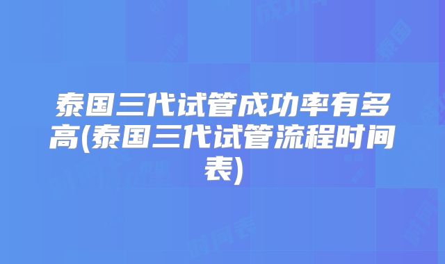 泰国三代试管成功率有多高(泰国三代试管流程时间表)