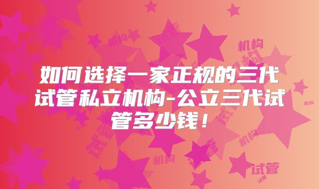 如何选择一家正规的三代试管私立机构-公立三代试管多少钱！