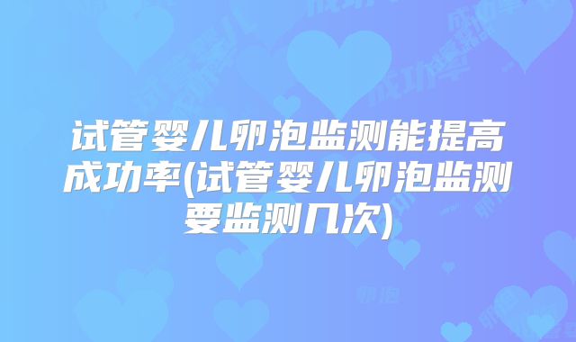 试管婴儿卵泡监测能提高成功率(试管婴儿卵泡监测要监测几次)
