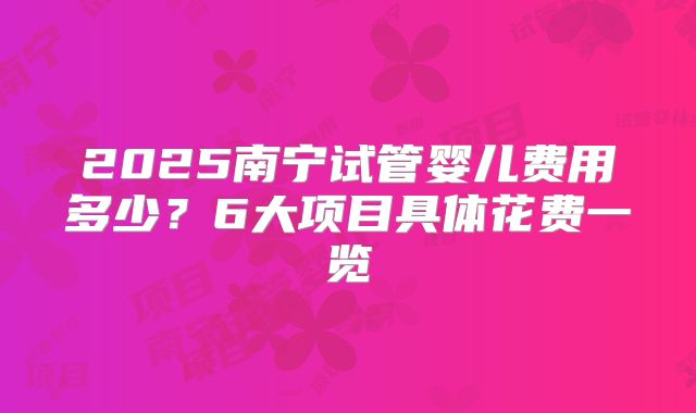 2025南宁试管婴儿费用多少？6大项目具体花费一览
