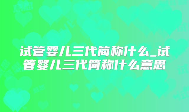 试管婴儿三代简称什么_试管婴儿三代简称什么意思