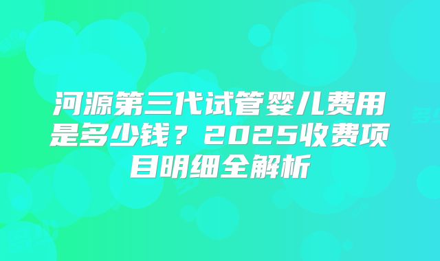 河源第三代试管婴儿费用是多少钱？2025收费项目明细全解析