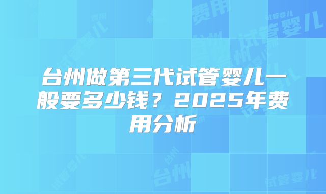 台州做第三代试管婴儿一般要多少钱？2025年费用分析