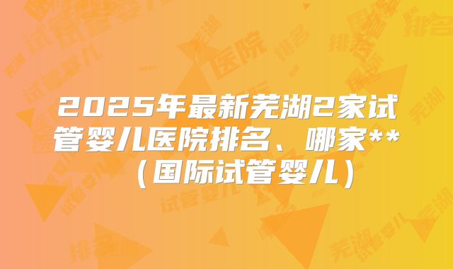 2025年最新芜湖2家试管婴儿医院排名、哪家**（国际试管婴儿）