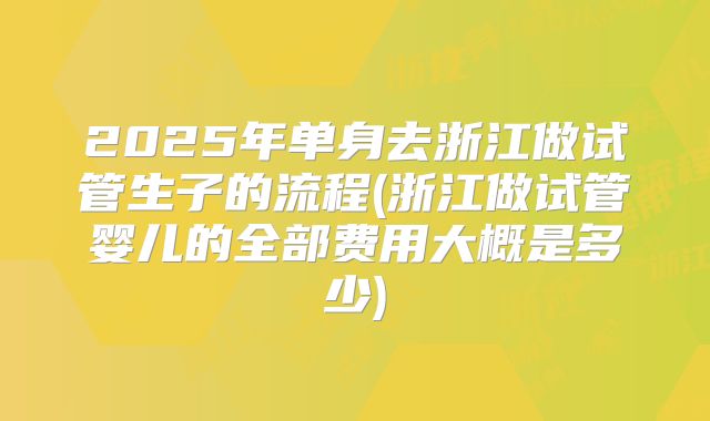 2025年单身去浙江做试管生子的流程(浙江做试管婴儿的全部费用大概是多少)