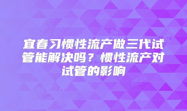 宜春习惯性流产做三代试管能解决吗?惯性流产对试管的影响