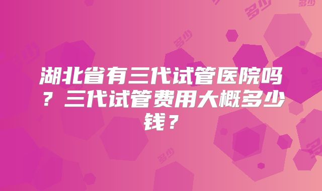 湖北省有三代试管医院吗？三代试管费用大概多少钱？