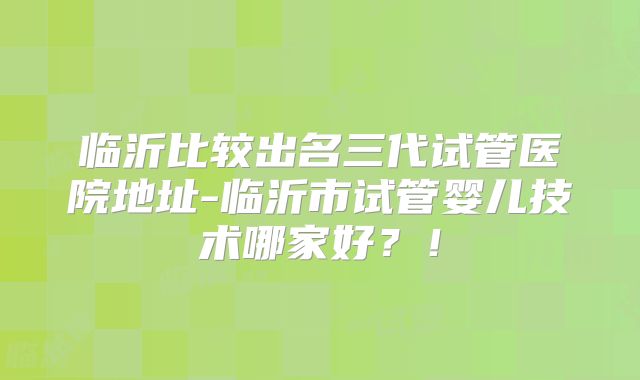 临沂比较出名三代试管医院地址-临沂市试管婴儿技术哪家好？！
