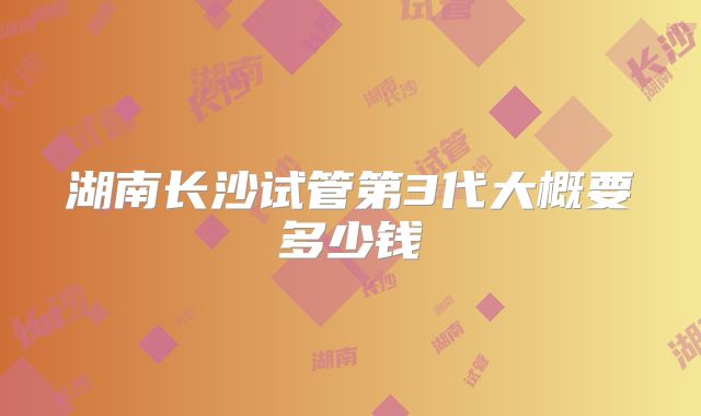 湖南长沙试管第3代大概要多少钱