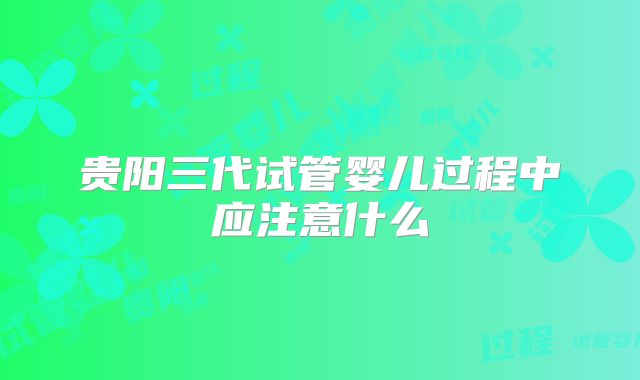 贵阳三代试管婴儿过程中应注意什么