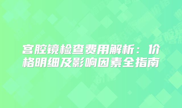 宫腔镜检查费用解析：价格明细及影响因素全指南