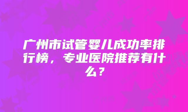 广州市试管婴儿成功率排行榜，专业医院推荐有什么？