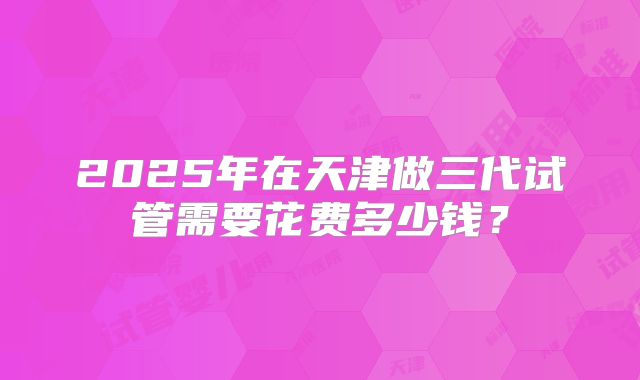 2025年在天津做三代试管需要花费多少钱？