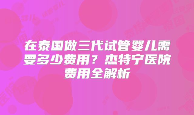 在泰国做三代试管婴儿需要多少费用？杰特宁医院费用全解析