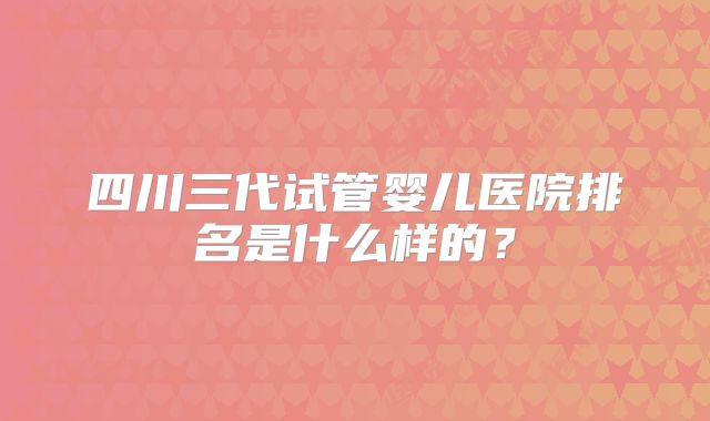 四川三代试管婴儿医院排名是什么样的？