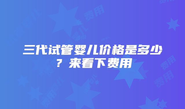 三代试管婴儿价格是多少？来看下费用