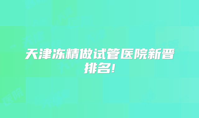 天津冻精做试管医院新晋排名!
