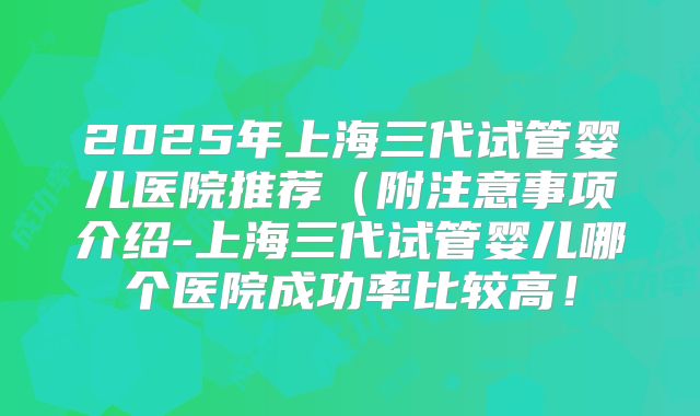 2025年上海三代试管婴儿医院推荐(附注意事项介绍-上海三代试管婴儿哪个医院成功率比较高!