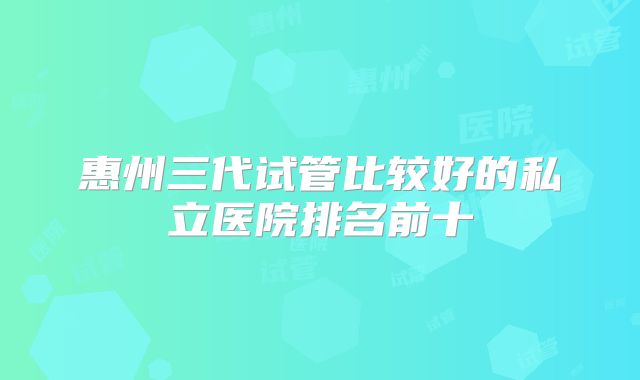 惠州三代试管比较好的私立医院排名前十