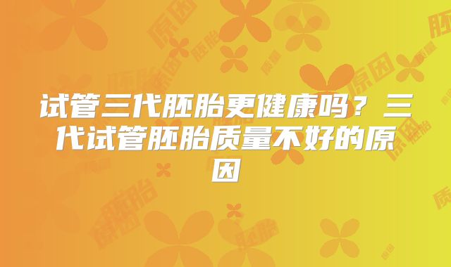试管三代胚胎更健康吗？三代试管胚胎质量不好的原因