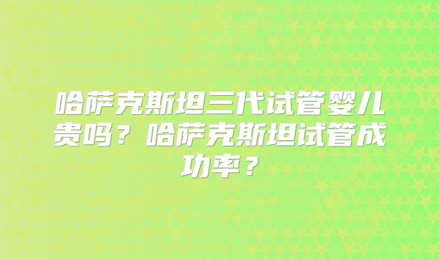 哈萨克斯坦三代试管婴儿贵吗？哈萨克斯坦试管成功率？