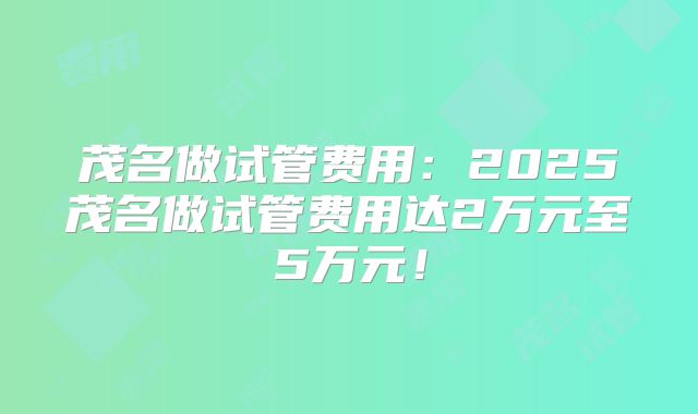 茂名做试管费用：2025茂名做试管费用达2万元至5万元！