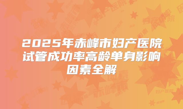 2025年赤峰市妇产医院试管成功率高龄单身影响因素全解