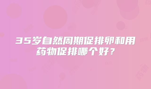 35岁自然周期促排卵和用药物促排哪个好？