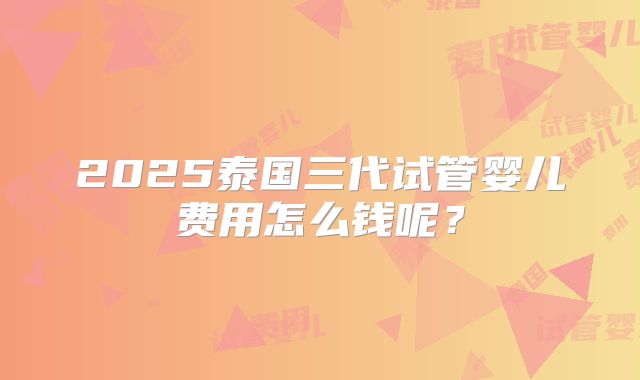 2025泰国三代试管婴儿费用怎么钱呢?