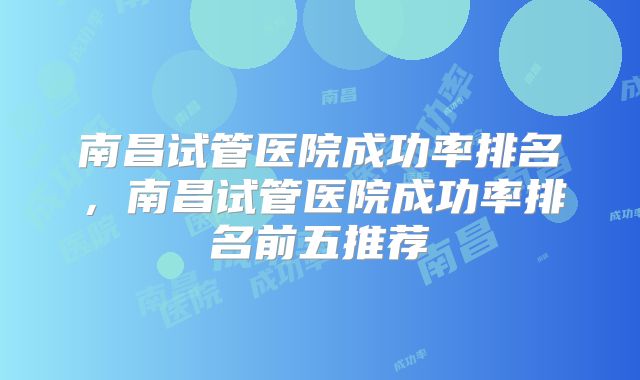南昌试管医院成功率排名，南昌试管医院成功率排名前五推荐