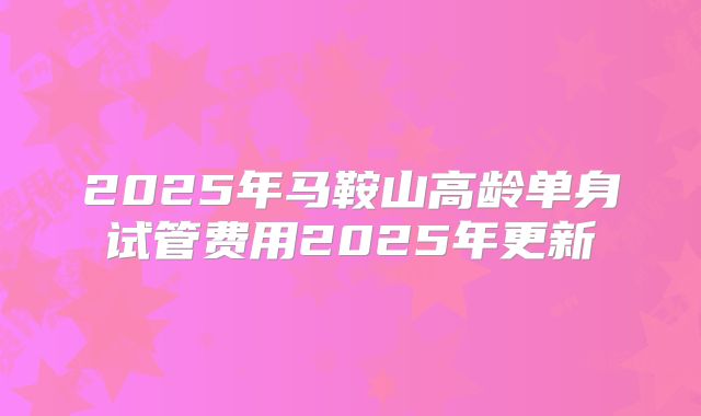 2025年马鞍山高龄单身试管费用2025年更新
