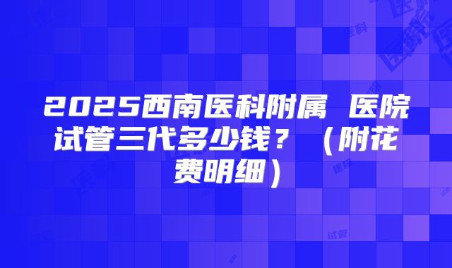 2025西南医科附属 医院试管三代多少钱?(附花费明细)