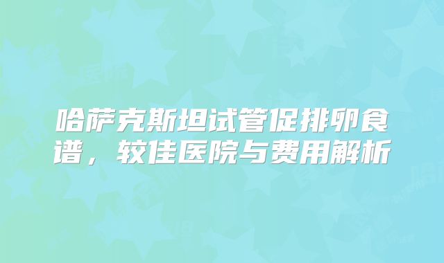 哈萨克斯坦试管促排卵食谱,较佳医院与费用解析