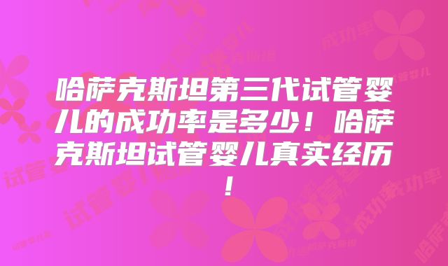 哈萨克斯坦第三代试管婴儿的成功率是多少！哈萨克斯坦试管婴儿真实经历！